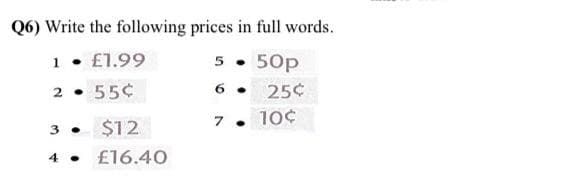 Q6) Write the following prices in full words.
1
£1.99
5 .
50p
2 • 55¢
25¢
6 .
7 .
10¢
3 .
$12
4 • £16.40
