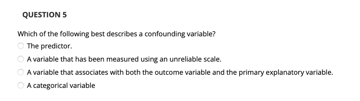 QUESTION 5
Which of the following best describes a confounding variable?
The predictor.
OOOO
A variable that has been measured using an unreliable scale.
A variable that associates with both the outcome variable and the primary explanatory variable.
A categorical variable