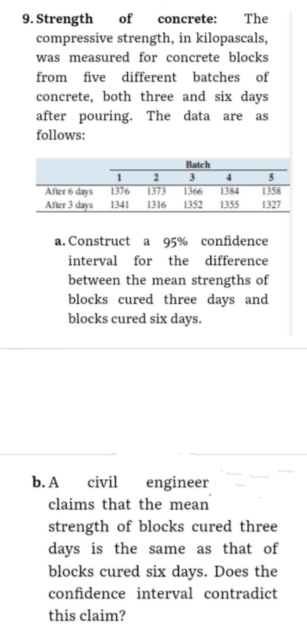 9. Strength
of
concrete: The
compressive strength, in kilopascals,
was measured for concrete blocks
from five different batches of
concrete, both three and six days
after pouring. The data are
follows:
After 6 days
After 3 days
Batch
1
2
3
4
1376
1373
1366 1384
1341 1316 1352 1355
5
1358
1327
a. Construct a 95% confidence
interval for the difference
between the mean strengths of
blocks cured three days and
blocks cured six days.
b. A
civil
engineer
claims that the mean
strength of blocks cured three
days is the same as that of
blocks cured six days. Does the
confidence interval contradict
this claim?