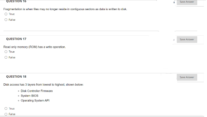 QUESTION 16
Fragmentation is when files may no longer reside in contiguous sectors as data is written to disk.
O True
False
QUESTION 17
Read only memory (ROM) has a write operation.
O True
O False
QUESTION 18
Disk access has 3 layers from lowest to highest, shown below:
• Disk Controller Firmware
• System BIOS
• Operating System API
O True
O False
Save Answer
Save Answer
Save Answer