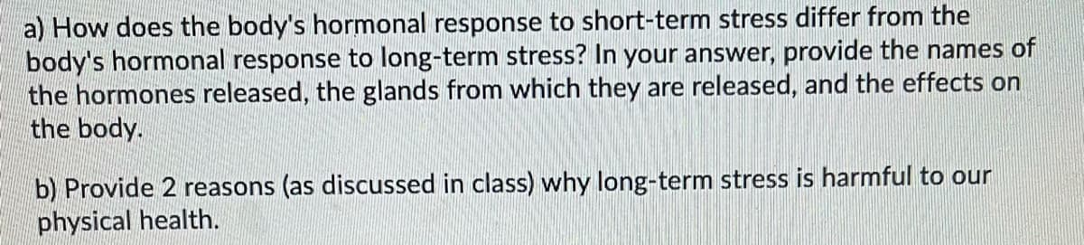 a) How does the body's hormonal response to short-term stress differ from the
body's hormonal response to long-term stress? In your answer, provide the names of
the hormones released, the glands from which they are released, and the effects on
the body.
b) Provide 2 reasons (as discussed in class) why long-term stress is harmful to our
physical health.
