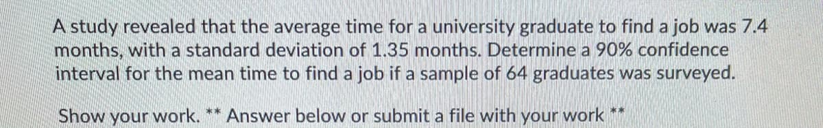 A study revealed that the average time for a university graduate to find a job was 7.4
months, with a standard deviation of 1.35 months. Determine a 90% confidence
interval for the mean time to find a job if a sample of 64 graduates was surveyed.
Show your work. ** Answer below or submit a file with your work
**
