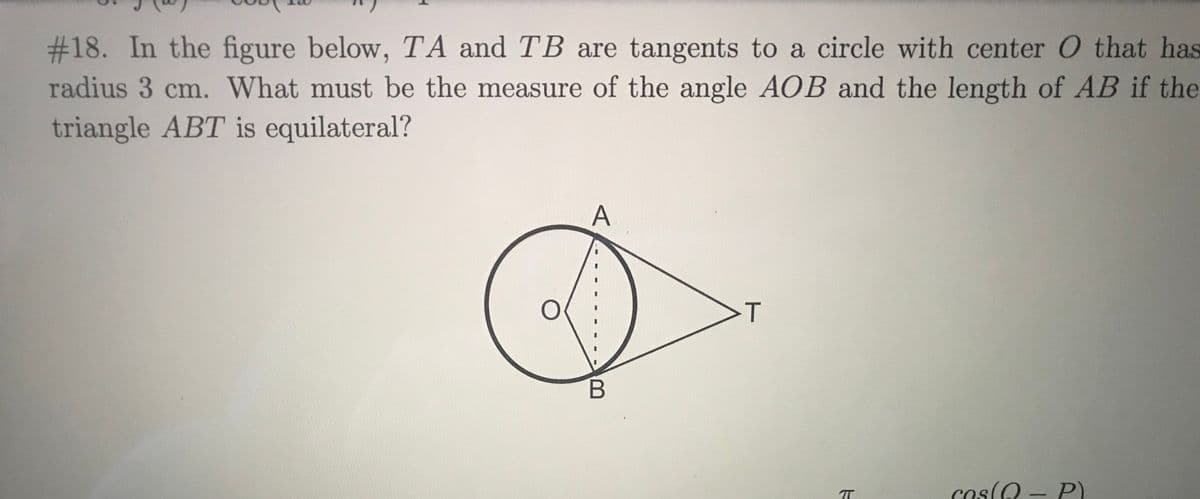 #18. In the figure below, TA and TB are tangents to a circle with center O that has
radius 3 cm. What must be the measure of the angle AOB and the length of AB if the
triangle ABT is equilateral?
A
cos(Q - P)
