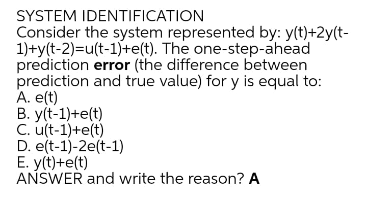 SYSTEM IDENTIFICATION
Consider the system represented by: y(t)+2y(t-
1)+y(t-2)=u(t-1)+e(t). The one-step-ahead
prediction error (the difference between
prediction and true value) for y is equal to:
A. e(t)
В. yft-1)+e(t)
C. u(t-1)+e(t)
D. e(t-1)-2e(t-1)
Е. y(t)+е(t)
ANSWER and write the reason? A
