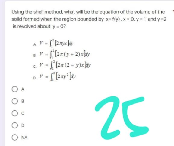 Using the shell method, what will be the equation of the volume of the
solid formed when the region bounded by x= f(y) . x = 0, y = 1 and y=2
is revolved about y = 0?
V = ² [2 myx kdy
B. V = f[2π (y + 2)x]y
c. V = [27 (2-y)x]y
D. V = √² [2 y ² kiy
by
25
B
ONA