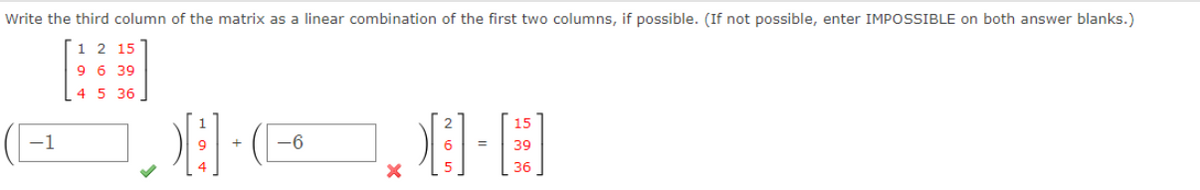 Write the third column of the matrix as a linear combination of the first two columns, if possible. (If not possible, enter IMPOSSIBLE on both answer blanks.)
1 2 15
9 6 39
4 5 36
15
-1
-6
39
36
