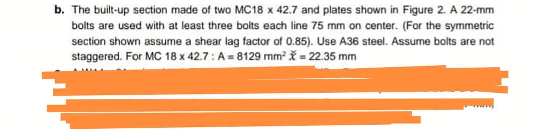 b. The built-up section made of two MC18 x 42.7 and plates shown in Figure 2. A 22-mm
bolts are used with at least three bolts each line 75 mm on center. (For the symmetric
section shown assume a shear lag factor of 0.85). Use A36 steel. Assume bolts are not
staggered. For MC 18 x 42.7: A=8129 mm² = 22.35 mm