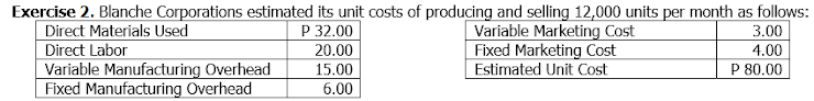 Exercise 2. Blanche Corporations estimated its unit costs of producing and selling 12,000 units per month as follows:
Direct Materials Used
Direct Labor
Variable Manufacturing Overhead
Fixed Manufacturing Overhead
Variable Marketing Cost
Fixed Marketing Cost
Estimated Unit Cost
P 32.00
20.00
3.00
4.00
15.00
P 80.00
6.00
