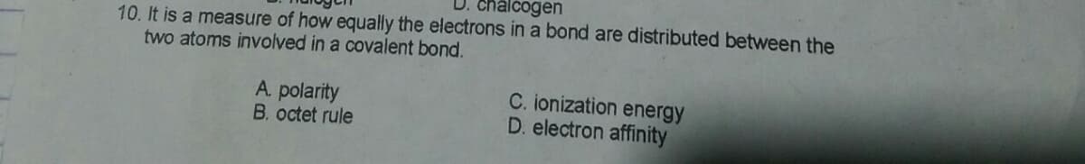 chalcogen
10. It is a measure of how equally the electrons in a bond are distributed between the
two atoms involved in a covalent bond.
A polarity
B. octet rule
C. ionization energy
D. electron affinity
