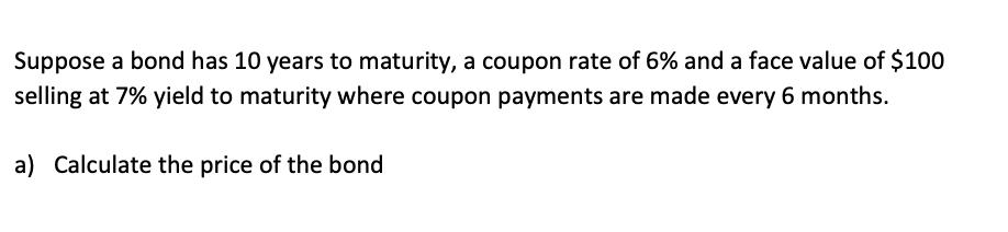 Suppose a bond has 10 years to maturity, a coupon rate of 6% and a face value of $100
selling at 7% yield to maturity where coupon payments are made every 6 months.
a) Calculate the price of the bond