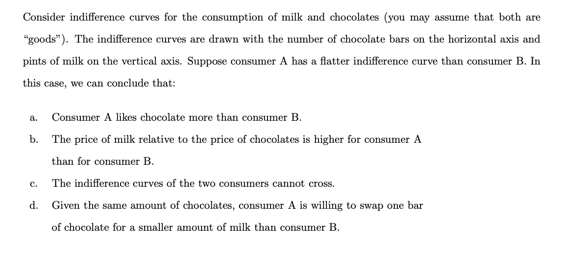 Consider indifference curves for the consumption of milk and chocolates (you may assume that both are
"goods"). The indifference curves are drawn with the number of chocolate bars on the horizontal axis and
pints of milk on the vertical axis. Suppose consumer A has a flatter indifference curve than consumer B. In
this case, we can conclude that:
a.
Consumer A likes chocolate more than consumer B.
b.
The price of milk relative to the price of chocolates is higher for consumer A
than for consumer B.
с.
The indifference curves of the two consumers cannot cross.
d.
Given the same amount of chocolates, consumer A is willing to swap one bar
of chocolate for a smaller amount of milk than consumer B.
