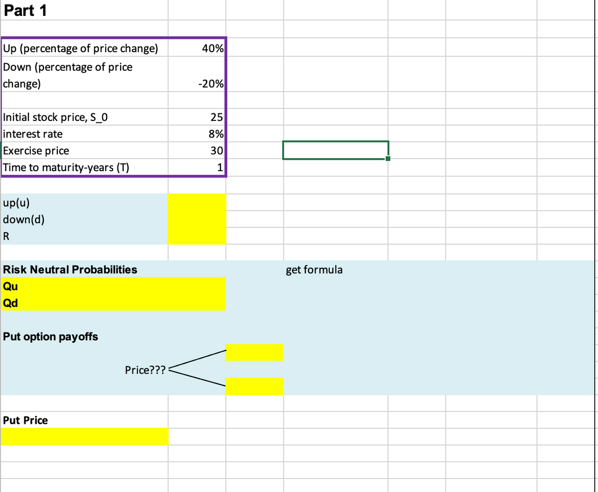 Part 1
Up (percentage of price change)
Down (percentage of price
change)
Initial stock price, S_0
interest rate
Exercise price
Time to maturity-years (T)
up(u)
down(d)
R
Risk Neutral Probabilities
Qu
Qd
Put option payoffs
Put Price
Price???
40%
-20%
25
8%
30
1
get formula