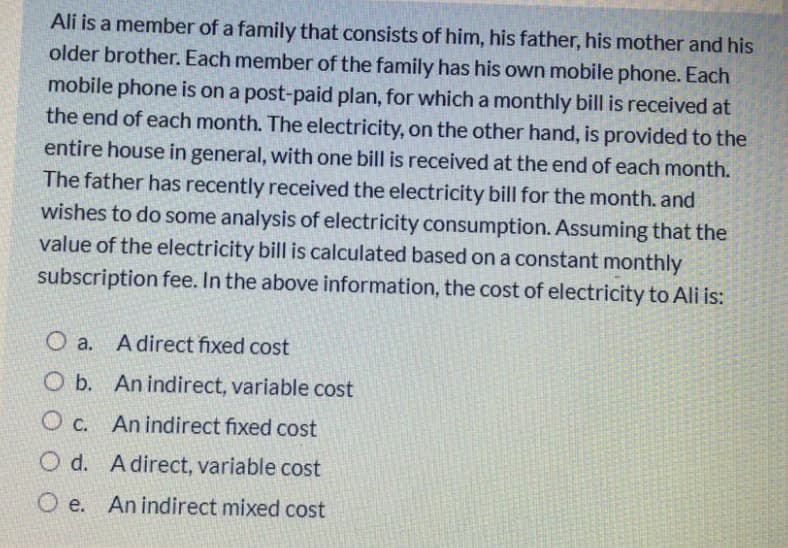 Ali is a member of a family that consists of him, his father, his mother and his
older brother. Each member of the family has his own mobile phone. Each
mobile phone is on a post-paid plan, for which a monthly bill is received at
the end of each month. The electricity, on the other hand, is provided to the
entire house in general, with one bill is received at the end of each month.
The father has recently received the electricity bill for the month. and
wishes to do some analysis of electricity consumption. Assuming that the
value of the electricity bill is calculated based on a constant monthly
subscription fee. In the above information, the cost of electricity to Ali is:
O a.
A direct fixed cost
O b. An indirect, variable cost
C.
O c. An indirect fixed cost
O d. Adirect, variable cost
O e. An indirect mixed cost
