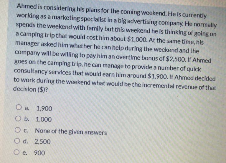 Ahmed is considering his plans for the coming weekend. He is currently
working as a marketing specialist in a big advertising company. He normally
spends the weekend with family but this weekend he is thinking of going on
a camping trip that would cost him about $1,000. At the same time, his
manager asked him whether he can help during the weekend and the
company will be willing to pay him an overtime bonus of $2,500. If Ahmed
goes on the camping trip, he can manage to provide a number of quick
consultancy services that would earn him around $1,900. If Ahmed decided
to work during the weekend what would be the incremental revenue of that
decision ($)?
O a. 1,900
O b. 1,000
O c. None of the given answers
O d. 2,500
O e. 900
