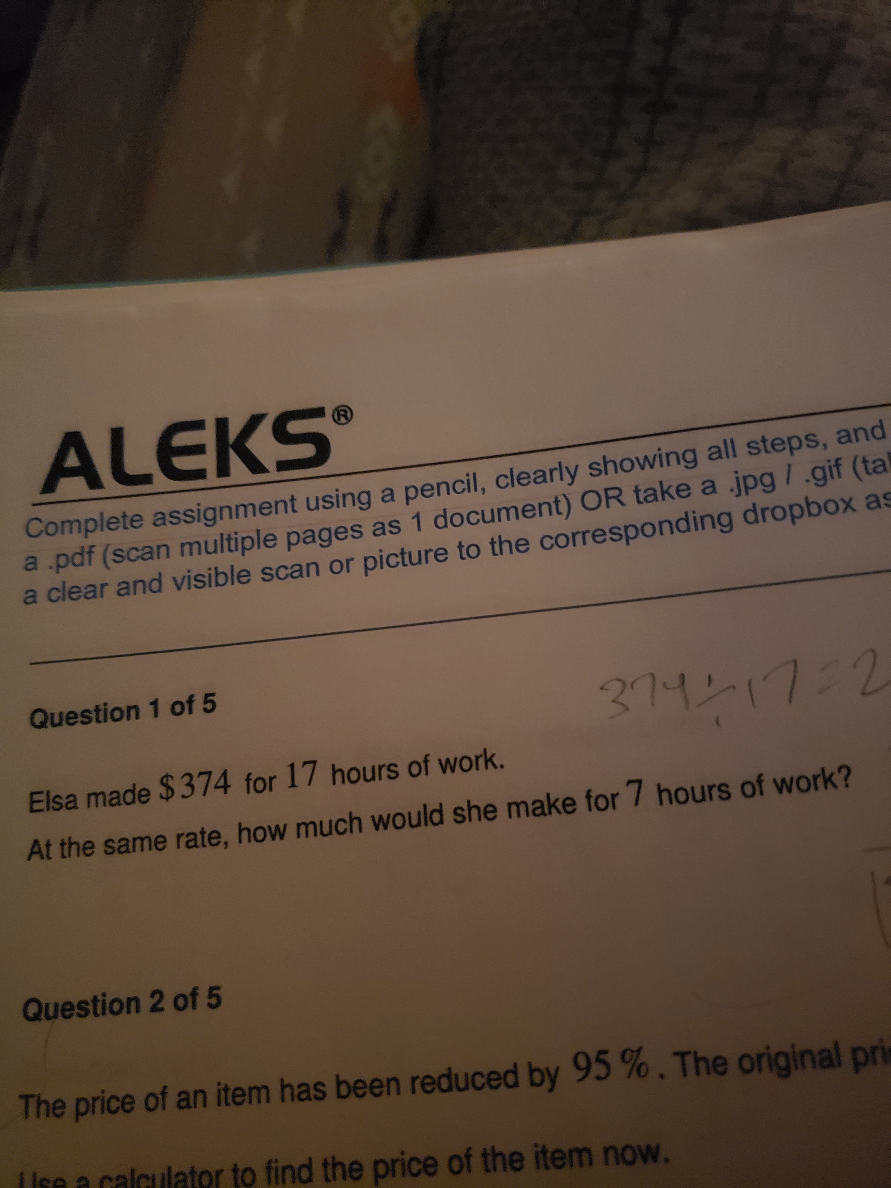 ALEKS
Complete assignment using a pencil, clearly showing all steps, and
a pdf (scan multiple pages as 1 document) OR take a jpg /.gif (tal
a clear and visible scan or picture to the corresponding dropbox as
Question 1 of 5
211217:2
Elsa made $374 for 17 hours of work.
At the same rate, how much would she make for 7 hours of work?
Question 2 of 5
The price of an item has been reduced by 95%. The original pri
se a calculator to find the price of the item now.
