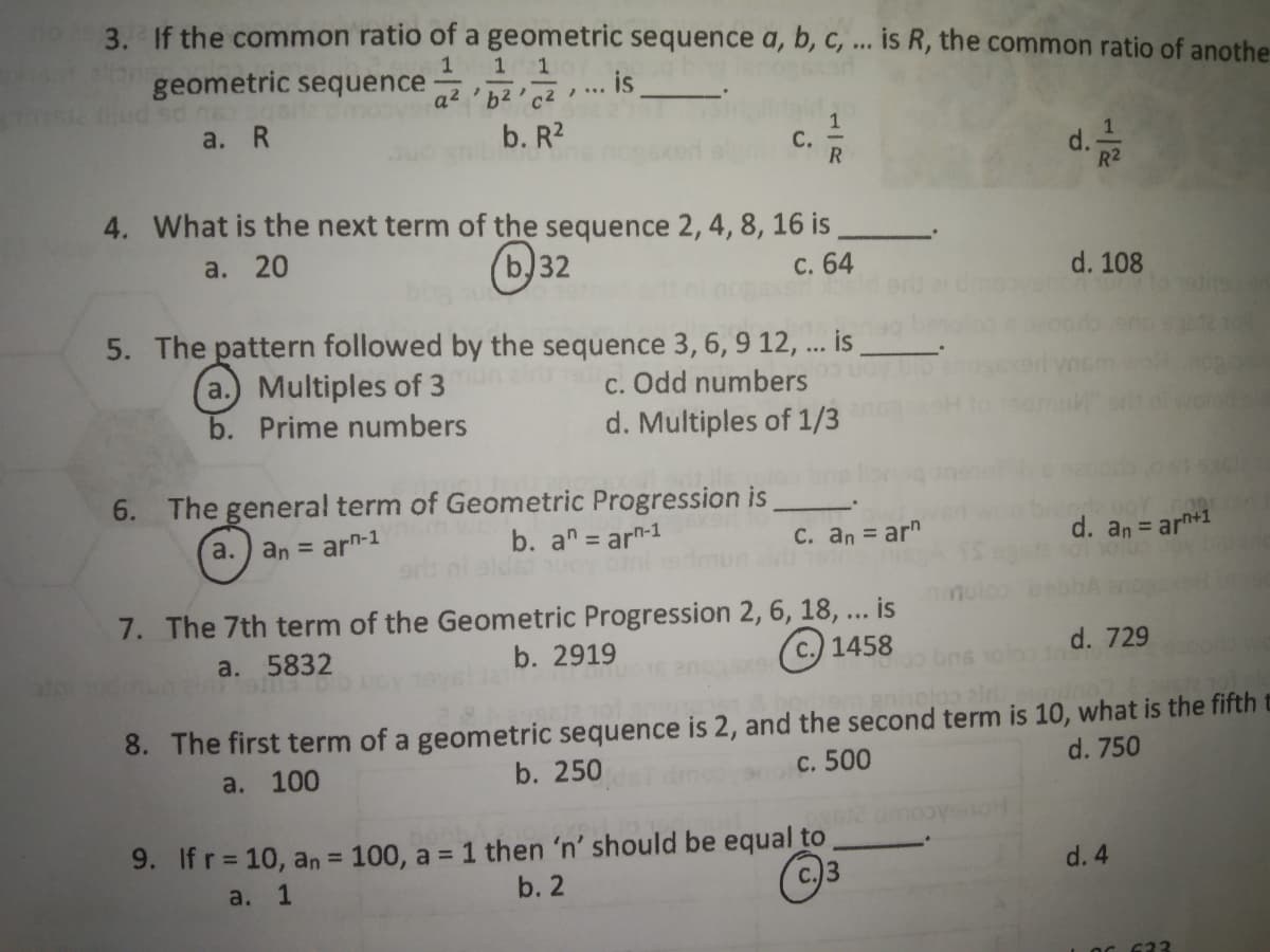 3. If the common ratio of a geometric sequence a, b, C, ... is R, the common ratio of anothe-
1
geometric sequence
a² 'b²'c²
... IS
a. R
b. R2
С.
d.-
R2
4. What is the next term of the sequence 2, 4, 8, 16 is
a. 20
(b)32
с. 64
d. 108
5. The pattern followed by the sequence 3,6, 9 12, ... is
a.) Multiples of 3
b. Prime numbers
c. Odd numbers
d. Multiples of 1/3
6. The general term of Geometric Progression is
a.
an = arn-1
b. an = ar-1
C. an = ar"
%3D
d. an = arn+1
7. The 7th term of the Geometric Progression 2, 6, 18, ... is
a. 5832
b. 2919
© 1458
d. 729
bns 1olo n
nholoo alr
8. The first term of a geometric sequence is 2, and the second term is 10, what is the fifth t
a. 100
b. 250
c. 500
d. 750
9. If r = 10, an = 100, a = 1 then 'n' should be equal to
a. 1
b. 2
C.)3
d. 4
