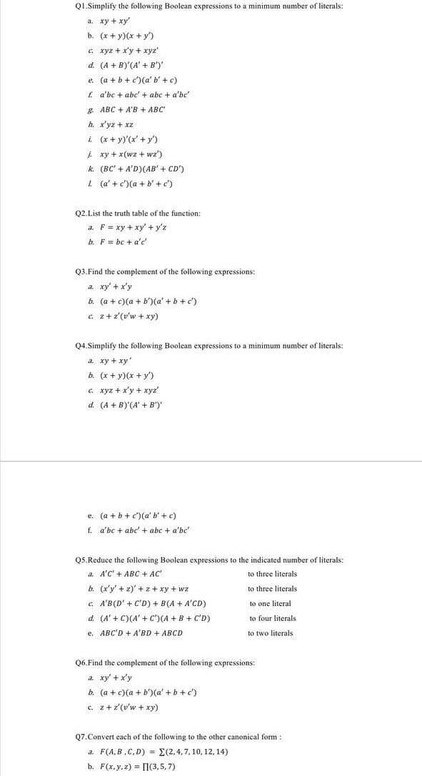 QI.Simplify the following Boolean expressions to a minimum number of literals:
а. ху + ху
b. (x + y)(x + y')
c xyz + x'y + xyz"
d. (A + B)'(A' + B')'
e. (a + b + c')(a' b' + c)
f a'bc + abc' + abc + a'be'
g. ABC + A'B + ABC
h. x'yz + xz
i (x + y)'(x' + y')
i xy + x(wz + wz')
k (BC' + A'D)(AB' + CD')
1 (a' + c')(a + b' +c')
Q2.List the truth table of the function:
a. F = xy + xy' + y'z
b. F = be + a'c
Q3.Find the complement of the following expressions:
a. xy' + x'y
b. (a + c)(a + b')(a' + b + c')
c z+z'(v'w + xy)
Q4.Simplify the following Boolean expressions to a minimum number of literals:
a. xy + xy
b. (x + y)(x + y)
e xyz + x'y + xyz'
d. (A + B)'(A' + B')
e. (a + b + c')(a' b'+ c)
f. a'bc + abc' + abc + a'be'
Q5.Reduce the following Boolean expressions to the indicated number of literals:
a. A'C' + ABC + AC'
to three literals
b. (x'y' + z)' + z + xy + wz
to three literals
c. A'B(D' + C'D) + B(A + A'CD)
to one literal
d. (A' + C)(A' + C")(A + B + C'D)
to four literals
e. ABC'D + A'BD + ABCD
to two literals
Q6.Find the complement of the following expressions:
a. xy' + x'y
b. (a + c)(a + b')(a' +b + c')
c. z+z'(v'w + xy)
Q7.Convert each of the following to the other canonical form
a. F(A,B,C, D) = E(2,4, 7,10, 12, 14)
b. F(x.y,z) = (3,5,7)
