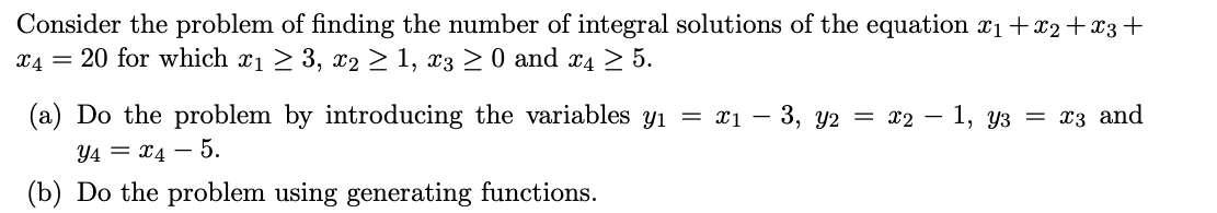 ### Integral Solutions of Linear Diophantine Equations

#### Problem Statement

Consider the problem of finding the number of integral solutions of the equation:

\[x_1 + x_2 + x_3 + x_4 = 20\]

for which:

\[x_1 \geq 3, \quad x_2 \geq 1, \quad x_3 \geq 0, \quad \text{and} \quad x_4 \geq 5\]

#### Solution Approaches

##### (a) Variable Transformation Method

Do the problem by introducing the variables:

\[ y_1 = x_1 - 3, \quad y_2 = x_2 - 1, \quad y_3 = x_3, \quad \text{and} \quad y_4 = x_4 - 5 \]

##### (b) Generating Functions Method

Do the problem using generating functions.

---

For educational purposes, let us briefly explain both methods.

---

#### (a) Variable Transformation Method

By substituting the variables as given:

- \( y_1 = x_1 - 3 \implies x_1 = y_1 + 3 \)
- \( y_2 = x_2 - 1 \implies x_2 = y_2 + 1 \)
- \( y_3 = x_3 \)
- \( y_4 = x_4 - 5 \implies x_4 = y_4 + 5 \)

Substitute these into the original equation:

\[
(y_1 + 3) + (y_2 + 1) + y_3 + (y_4 + 5) = 20
\]

Simplify the equation:

\[
y_1 + y_2 + y_3 + y_4 + 9 = 20
\]

\[
y_1 + y_2 + y_3 + y_4 = 11
\]

Now, \(y_1, y_2, y_3, y_4 \geq 0\) are non-negative integers. The problem now reduces to finding the number of non-negative integer solutions of the above equation, which is a classic stars and bars problem.

The number of solutions is given by the binomial coefficient:

\[
\binom{11 + 4 - 1