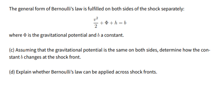 The general form of Bernoulli's law is fulfilled on both sides of the shock separately:
+ + + h = b
where d is the gravitational potential and b a constant.
(c) Assuming that the gravitational potential is the same on both sides, determine how the con-
stant b changes at the shock front.
(d) Explain whether Bernoulli's law can be applied across shock fronts.
