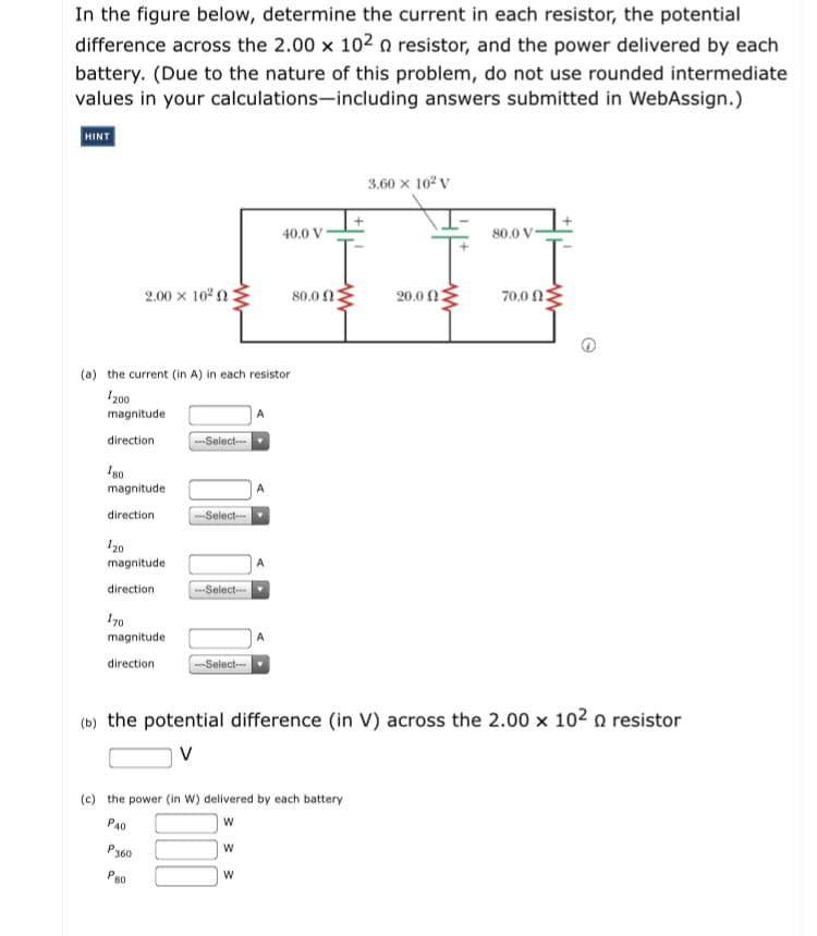 In the figure below, determine the current in each resistor, the potential
difference across the 2.00 x 102 resistor, and the power delivered by each
battery. (Due to the nature of this problem, do not use rounded intermediate
values in your calculations-including answers submitted in WebAssign.)
HINT
3.60 x 10? v
40.0 V
80.0 V
2.00 x 10°n:
80.0 n2
20.0 Ω2
70.0 n2
(a) the current (in A) in each resistor
I200
magnitude
direction
--Select--
Ig0
magnitude
direction
--Select--
I20
magnitude
direction
-Select--
I70
magnitude
direction
Select-
(b) the potential difference (in V) across the 2.00 x 10² n resistor
(c) the power (in w) delivered by each battery
PA0
P360
Pso
