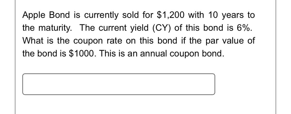 Apple Bond is currently sold for $1,200 with 10 years to
the maturity. The current yield (CY) of this bond is 6%.
What is the coupon rate on this bond if the par value of
the bond is $1000. This is an annual coupon bond.