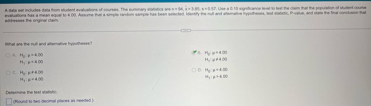 A data set includes data from student evaluations of courses. The summary statistics are n = 94, x=3.85, s=0.57. Use a 0.10 significance level to test the claim that the population of student course
evaluations has a mean equal to 4.00. Assume that a simple random sample has been selected. Identify the null and alternative hypotheses, test statistic, P-value, and state the final conclusion that
addresses the original claim.
What are the null and alternative hypotheses?
OA. Ho: H=4.00
Η μ < 4.00
OC. Ho: #4.00
H₁ =4.00
Determine the test statistic.
(Round to two decimal places as needed.)
*B. Ho: H=4.00
H₁: 4.00
OD. Ho: H=4.00
H₁: >4.00