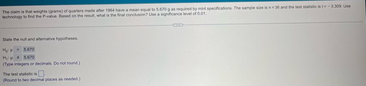 The claim is that weights (grams) of quarters made after 1964 have a mean equal to 5.670 g as required by mint specifications. The sample size is n = 36 and the test statistic is t=-3.309. Use
technology to find the P-value. Based on the result, what is the final conclusion? Use a significance level of 0.01.
State the null and alternative hypotheses.
H₁ H
5.670
5.670
(Type integers or decimals. Do not round.)
The test statistic is
(Round to two decimal places as needed.)