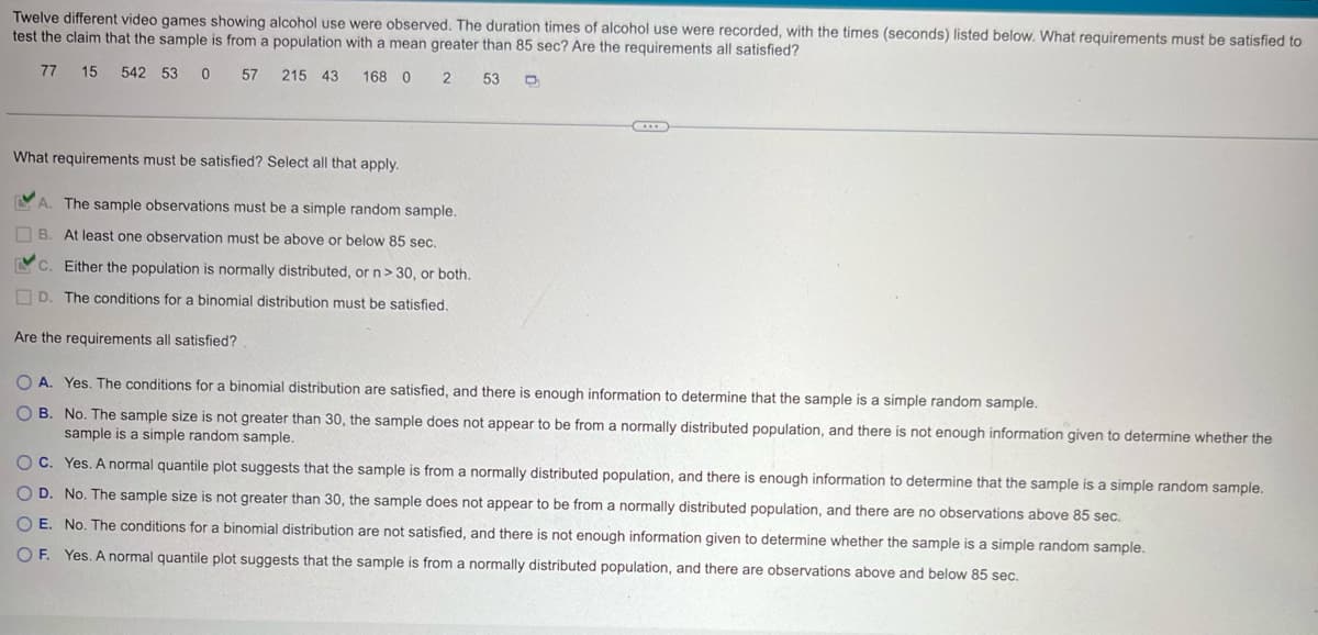 Twelve different video games showing alcohol use were observed. The duration times of alcohol use were recorded, with the times (seconds) listed below. What requirements must be satisfied to
test the claim that the sample is from a population with a mean greater than 85 sec? Are the requirements all satisfied?
77
15 542 53 0 57 215 43 168 0 2 53
What requirements must be satisfied? Select all that apply.
A. The sample observations must be a simple random sample.
B. At least one observation must be above or below 85 sec.
C. Either the population is normally distributed, or n> 30, or both.
D. The conditions for a binomial distribution must be satisfied.
Are the requirements all satisfied?
OA. Yes. The conditions for a binomial distribution are satisfied, and there is enough information to determine that the sample is a simple random sample.
B. No. The sample size is not greater than 30, the sample does not appear to be from a normally distributed population, and there is not enough information given to determine whether the
sample is a simple random sample.
OC. Yes. A normal quantile plot suggests that the sample is from a normally distributed population, and there is enough information to determine that the sample is a simple random sample.
OD. No. The sample size is not greater than 30, the sample does not appear to be from a normally distributed population, and there are no observations above 85 sec.
O E. No. The conditions for a binomial distribution are not satisfied, and there is not enough information given to determine whether the sample is a simple random sample.
OF. Yes. A normal quantile plot suggests that the sample is from a normally distributed population, and there are observations above and below 85 sec.