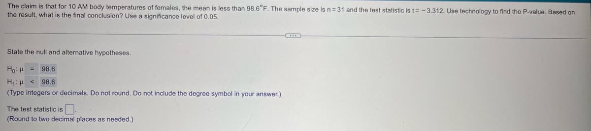 The claim is that for 10 AM body temperatures of females, the mean is less than 98.6°F. The sample size is n = 31 and the test statistic is t= -3.312. Use technology to find the P-value. Based on
the result, what is the final conclusion? Use a significance level of 0.05.
State the null and alternative hypotheses.
Ho H
Η μ <
98.6
98.6
(Type integers or decimals. Do not round. Do not include the degree symbol in your answer.)
The test statistic is
(Round to two decimal places as needed.)