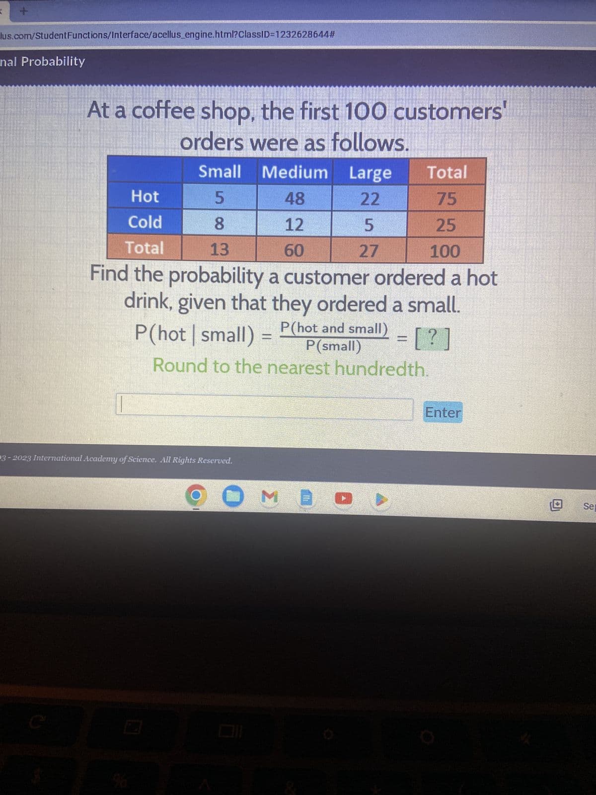 +
lus.com/Student Functions/Interface/acellus_engine.html?ClassID=1232628644#
nal Probability
At a coffee shop, the first 100 customers'
orders were as follows.
C
Small Medium Large
48
22
12
5
60
27
Total
Hot
75
Cold
25
Total
13
100
Find the probability a customer ordered a hot
drink, given that they ordered a small.
P(hot | small)
P(hot and small) = [?]
P (small)
Round to the nearest hundredth.
5 CO
8
93-2023 International Academy of Science. All Rights Reserved.
ME
Enter
Sep