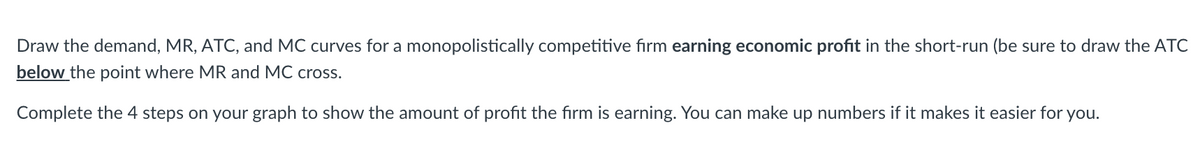 Draw the demand, MR, ATC, and MC curves for a monopolistically competitive firm earning economic profit in the short-run (be sure to draw the ATC
below the point where MR and MC cross.
Complete the 4 steps on your graph to show the amount of profit the firm is earning. You can make up numbers if it makes it easier for you.