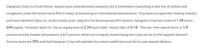 Gangnam Corp is a South Korea -based music entertainment company, but is interested in launching a new line of clothes and
sunglasses under the brand name PSY in hopes of becoming an international phenomenon. They have surveyed the clothing industry
and have identified Style Inc. as the closest pure - play firm for the proposed PSY division. Gangnam Corp has a beta of 1.45 and is
64% equity-financed. Style Inc. has an equity beta of 2.24 and a debt-equity ratio of 0.14. The risk-free rate of return is 1.8
percent and the market risk premium is 6.1 percent. What cost of equity should Gangnam Corp use for its PSY apparel division?
Assume taxes are 39% and that Gangnam Corp will maintain its current capital structure for its new apparel division.