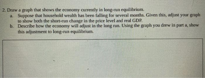 2. Draw a graph that shows the economy currently in long-run equilibrium.
a. Suppose that household wealth has been falling for several months. Given this, adjust your graph
to show both the short-run change in the price level and real GDP.
b.
Describe how the economy will adjust in the long run. Using the graph you drew in part a, show
this adjustment to long-run equilibrium.