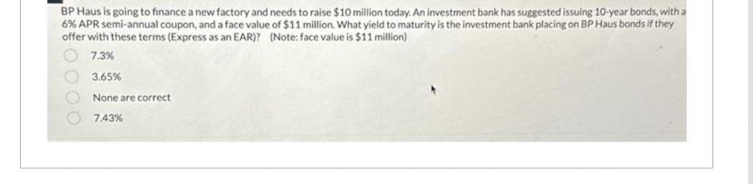 BP Haus is going to finance a new factory and needs to raise $10 million today. An investment bank has suggested issuing 10-year bonds, with a
6% APR semi-annual coupon, and a face value of $11 million. What yield to maturity is the investment bank placing on BP Haus bonds if they
offer with these terms (Express as an EAR)? (Note: face value is $11 million)
7.3%
3.65%
None are correct
7.43%