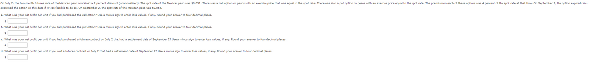 On July 2, the two-month futures rate of the Mexican peso contained a 2 percent discount (unannualized). The spot rate of the Mexican peso was $0.051. There was a call option on pesos with an exercise price that was equal to the spot rate. There was also a put option on pesos with an exercise price equal to the spot rate. The premium on each of these options was 4 percent of the spot rate at that time. On September 2, the option expired. You
exercised the option on this date if it was feasible to do so. On September 2, the spot rate of the Mexican peso was $0.054.
a. What was your net profit per unit
you had purchased the call option? Use a minus sign to enter loss values, if any. Round your answer to four decimal places.
$
b. What was your net profit per unit
$
c. What was your net profit per unit
$
d. What was your net profit per unit
$
you had purchased the put option? Use a minus sign to enter loss values, if any. Round your answer to four decimal places.
you had purchased a futures contract on July 2 that had settlement date of September 2? Use a minus sign to enter loss values, if any. Round your answer to four decimal places.
you sold a futures contract on July 2 that had a settlement date September 2? Use a minus sign to enter loss values, if any. Round your answer to four decimal places.