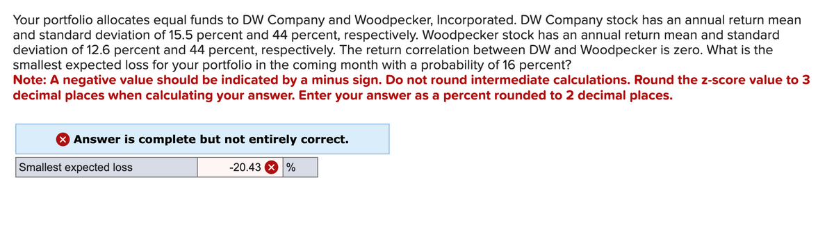 Your portfolio allocates equal funds to DW Company and Woodpecker, Incorporated. DW Company stock has an annual return mean
and standard deviation of 15.5 percent and 44 percent, respectively. Woodpecker stock has an annual return mean and standard
deviation of 12.6 percent and 44 percent, respectively. The return correlation between DW and Woodpecker is zero. What is the
smallest expected loss for your portfolio in the coming month with a probability of 16 percent?
Note: A negative value should be indicated by a minus sign. Do not round intermediate calculations. Round the z-score value to 3
decimal places when calculating your answer. Enter your answer as a percent rounded to 2 decimal places.
X Answer is complete but not entirely correct.
Smallest expected loss
-20.43 × %