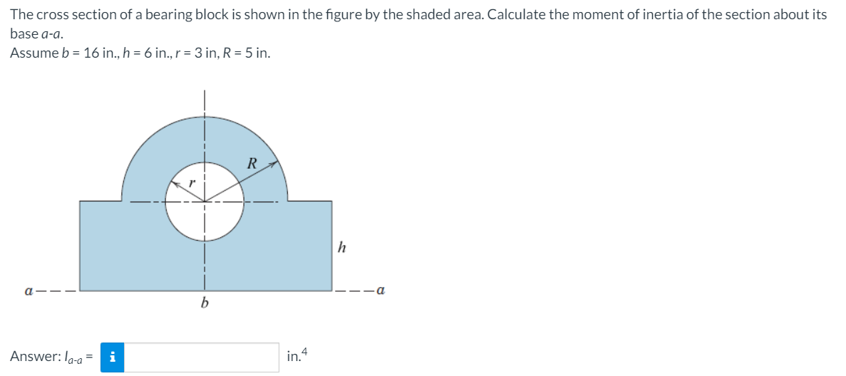 The cross section of a bearing block is shown in the figure by the shaded area. Calculate the moment of inertia of the section about its
base a-a.
Assume b = 16 in., h = 6 in., r = 3 in, R = 5 in.
h
b
Answer: I-a =
i
in. 4
