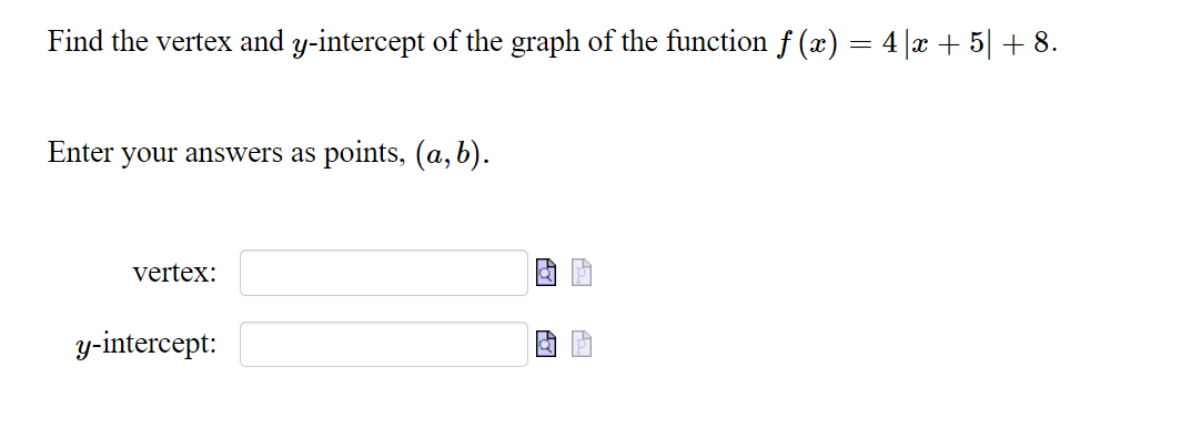 **Find the vertex and y-intercept of the graph of the function \( f(x) = 4|x + 5| + 8 \).**

Enter your answers as points, \((a, b)\).

- **Vertex:**  
  [Input Box]

- **y-intercept:**  
  [Input Box]

In this exercise, you are required to determine the key aspects of the graph of the given absolute value function. 

1. **Vertex:** The vertex of an absolute value function in the form \(f(x) = a|x - h| + k\) is the point \((h, k)\). Here, you need to identify and calculate the coordinates of the vertex based on the provided function format.

2. **y-intercept:** To find the y-intercept, substitute \(x = 0\) into the function and solve for \(f(x)\). This will give you the y-coordinate where the graph intersects the y-axis, represented as a point \((0, b)\). 

Use the input boxes to submit your calculated vertex and y-intercept.