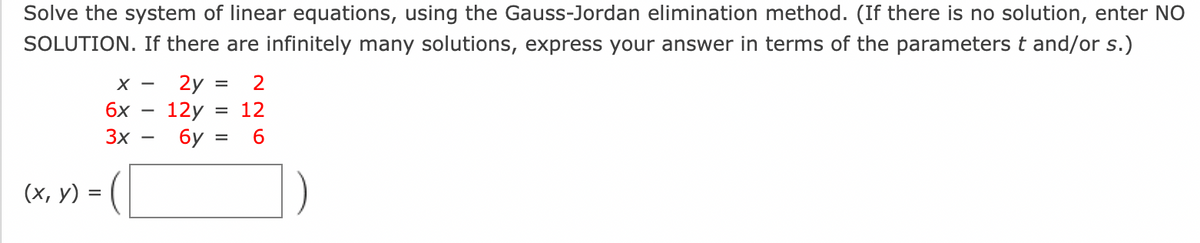 **Problem Statement:**

Solve the system of linear equations using the Gauss-Jordan elimination method. (If there is no solution, enter NO SOLUTION. If there are infinitely many solutions, express your answer in terms of the parameters \( t \) and/or \( s \).)

\[
\begin{align*}
x - 2y &= 2 \\
6x - 12y &= 12 \\
3x - 6y &= 6 \\
\end{align*}
\]

\((x, y) = \left( \begin{array}{c} \text{ } \end{array} \right)\)