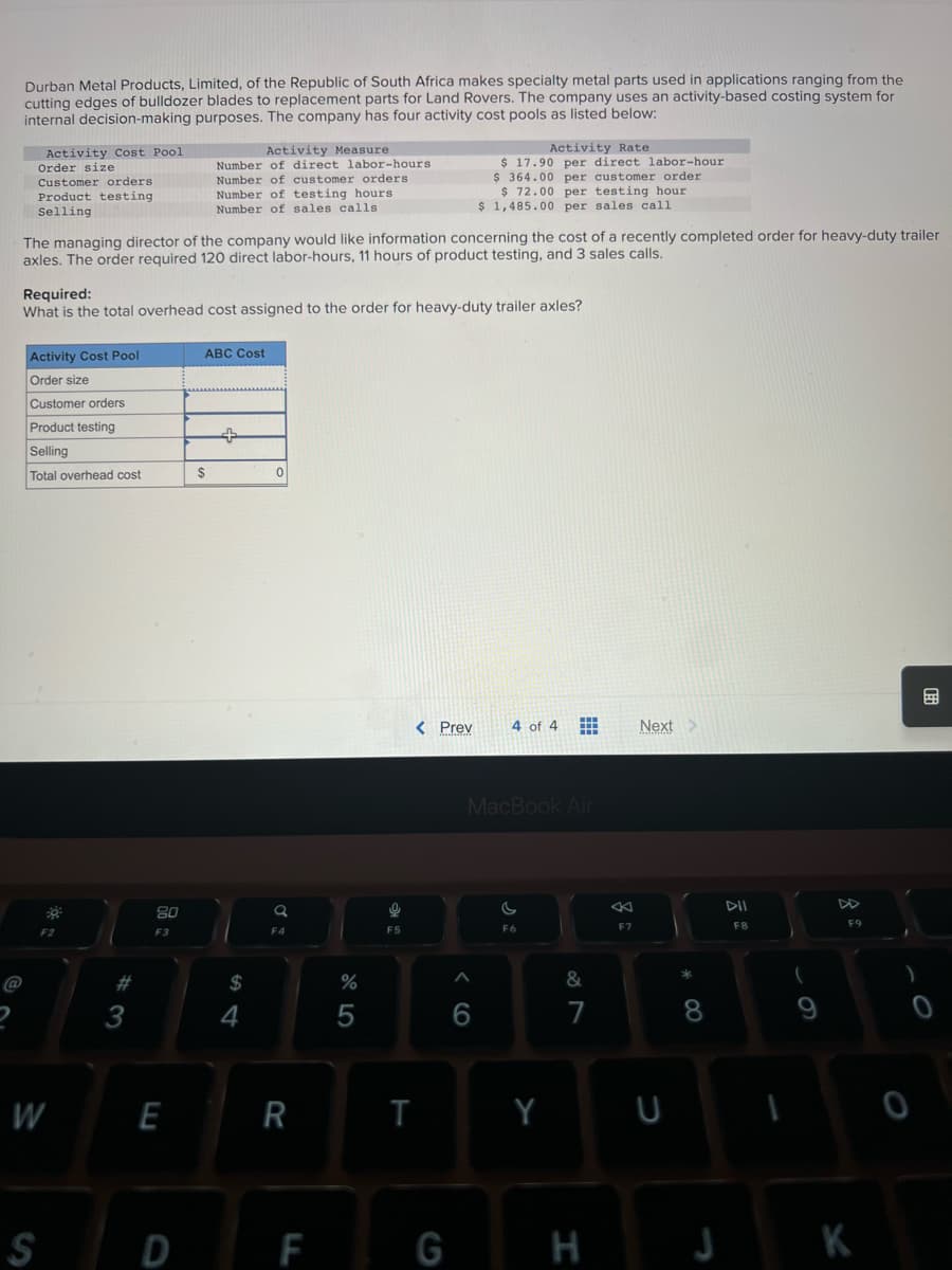 Durban Metal Products, Limited, of the Republic of South Africa makes specialty metal parts used in applications ranging from the
cutting edges of bulldozer blades to replacement parts for Land Rovers. The company uses an activity-based costing system for
internal decision-making purposes. The company has four activity cost pools as listed below:
Activity Cost Pool
Order size
Customer orders.
Product testing
Selling
The managing director of the company would like information concerning the cost of a recently completed order for heavy-duty trailer
axles. The order required 120 direct labor-hours, 11 hours of product testing, and 3 sales calls.
Activity Cost Pool
Order size
Required:
What is the total overhead cost assigned to the order for heavy-duty trailer axles?
Customer orders
Product testing
Selling
Total overhead cost
F2
W
#3
80
F3
Activity Measure.
Number of direct labor-hours
Number of customer orders
Number of testing hours
Number of sales calls.
E
ABC Cost
$
$
4
0
F4
R
%
5
F5
< Prev
T
Activity Rate
$17.90 per direct labor-hour
$364.00 per customer order.
$ 72.00 per testing hour
$ 1,485.00 per sales call
6
S D F G
4 of 4
MacBook Air
F6
Y
&
7
H
K
Next >
U
8
DII
F8
F9
B