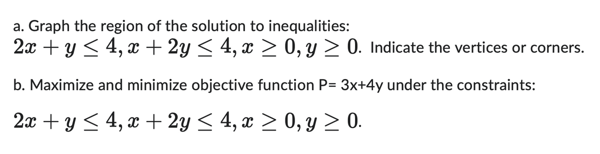 a. Graph the region of the solution to inequalities:
2x + y ≤ 4, x + 2y ≤ 4, x ≥ 0, y ≥ 0. Indicate the vertices or corners.
b. Maximize and minimize objective function P= 3x+4y under the constraints:
2x + y ≤ 4, x + 2y ≤ 4, x ≥ 0, y ≥ 0.