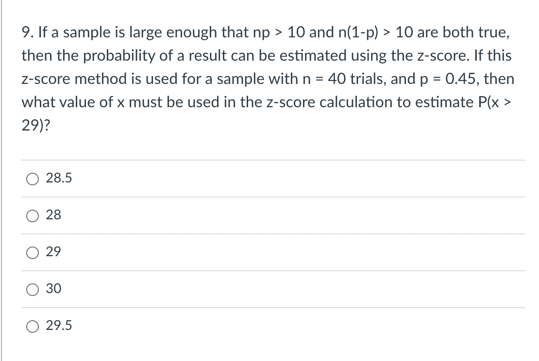 9. If a sample is large enough that np > 10 and n(1-p) > 10 are both true,
then the probability of a result can be estimated using the z-score. If this
z-score method is used for a sample with n = 40 trials, and p = 0.45, then
what value of x must be used in the z-score calculation to estimate P(x >
29)?
O
O
28.5
28
29
30
29.5