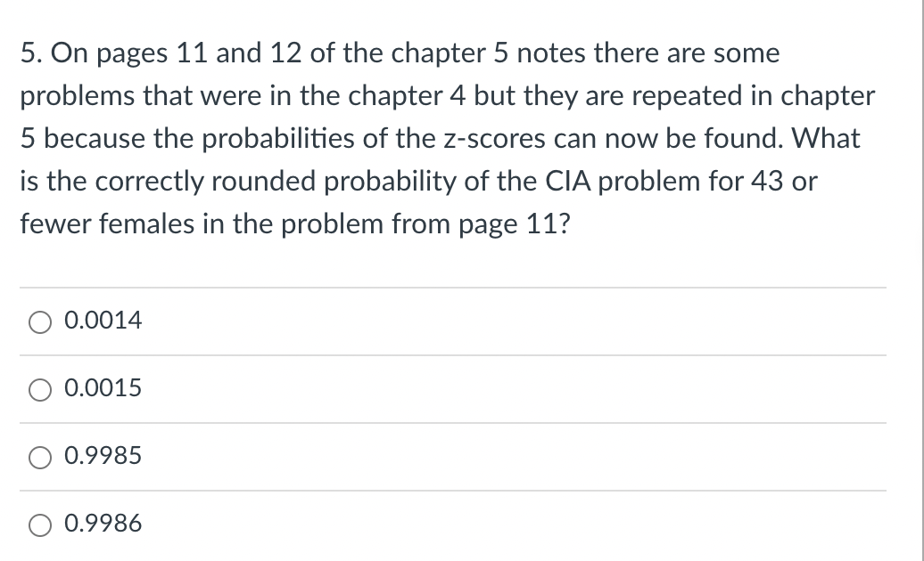 5. On pages 11 and 12 of the chapter 5 notes there are some
problems that were in the chapter 4 but they are repeated in chapter
5 because the probabilities of the z-scores can now be found. What
is the correctly rounded probability of the CIA problem for 43 or
fewer females in the problem from page 11?
0.0014
0.0015
0.9985
0.9986