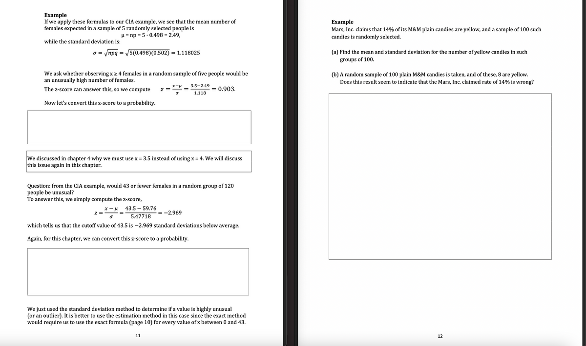 Example
If we apply these formulas to our CIA example, we see that the mean number of
females expected in a sample of 5 randomly selected people is
μ = np = 5.0.498 = 2.49,
while the standard deviation is:
0 =
|npq = V5(0.498)(0.502) = 1.118025
We ask whether observing x ≥ 4 females in a random sample of five people would be
an unusually high number of females.
The Z-score can answer this, so we compute Z =
Now let's convert this z-score to a probability.
x-μ 3.5-2.49
O
1.118
Z =
We discussed in chapter 4 why we must use x = 3.5 instead of using x = 4. We will discuss
this issue again in this chapter.
-
Question: from the CIA example, would 43 or fewer females in a random group of 120
people be unusual?
To answer this, we simply compute the z-score,
0.903.
x-μ
O
43.5 - 59.76
5.47718
which tells us that the cutoff value of 43.5 is -2.969 standard deviations below average.
Again, for this chapter, we can convert this z-score to a probability.
11
= -2.969
We just used the standard deviation method to determine if a value is highly unusual
(or an outlier). It is better to use the estimation method in this case since the exact method
would require us to use the exact formula (page 10) for every value of x between 0 and 43.
Example
Mars, Inc. claims that 14% of its M&M plain candies are yellow, and a sample of 100 such
candies is randomly selected.
(a) Find the mean and standard deviation for the number of yellow candies in such
groups of 100.
(b) A random sample of 100 plain M&M candies is taken, and of these, 8 are yellow.
Does this result seem to indicate that the Mars, Inc. claimed rate of 14% is wrong?
12