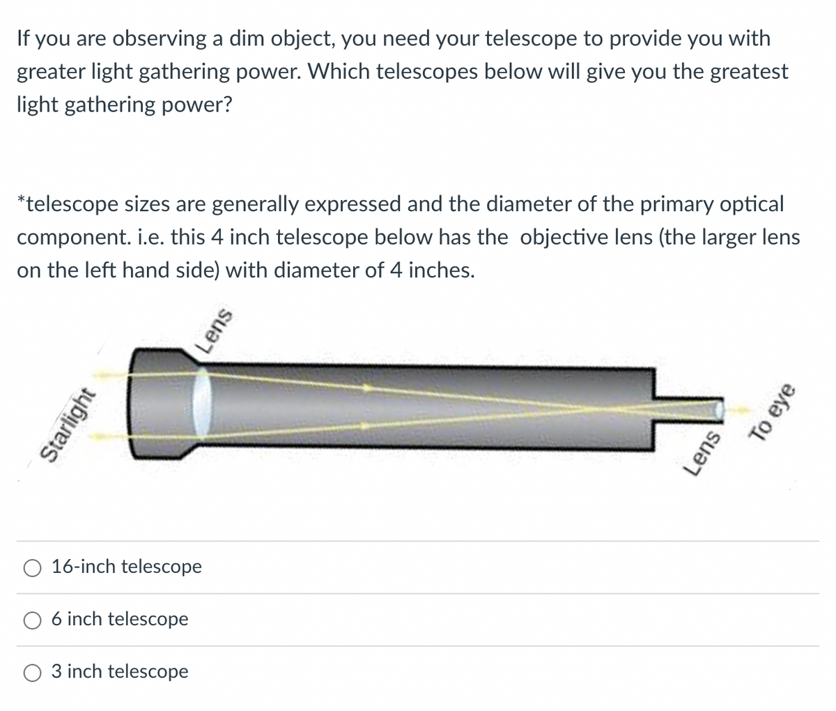 If you are observing a dim object, you need your telescope to provide you with
greater light gathering power. Which telescopes below will give you the greatest
light gathering power?
*telescope sizes are generally expressed and the diameter of the primary optical
component. i.e. this 4 inch telescope below has the objective lens (the larger lens
on the left hand side) with diameter of 4 inches.
Starlight
16-inch telescope
6 inch telescope
O 3 inch telescope
Lens
Lens
To eye