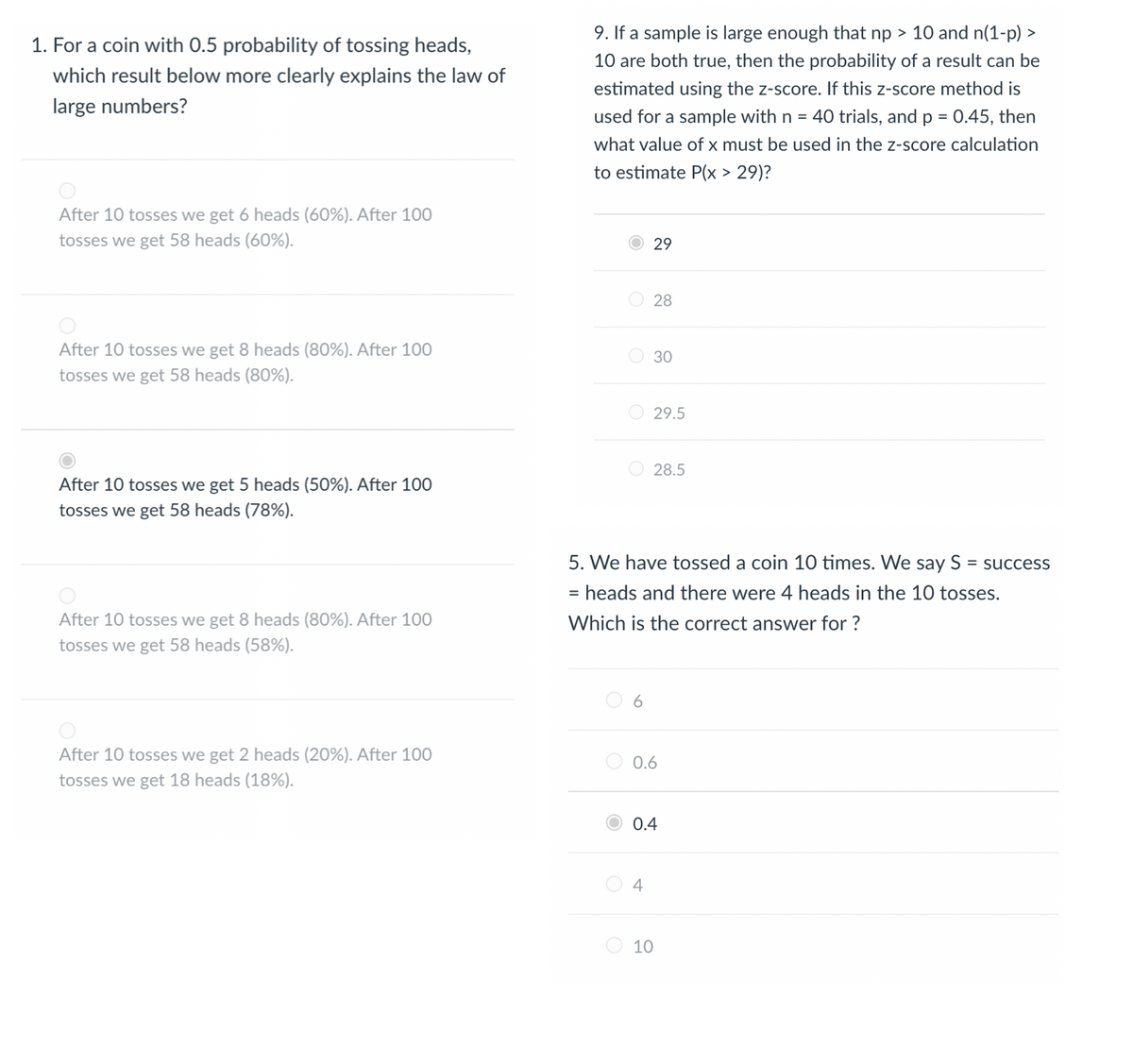 1. For a coin with 0.5 probability of tossing heads,
which result below more clearly explains the law of
large numbers?
After 10 tosses we get 6 heads (60%). After 100
tosses we get 58 heads (60%).
After 10 tosses we get 8 heads (80%). After 100
tosses we get 58 heads (80%).
After 10 tosses we get 5 heads (50%). After 100
tosses we get 58 heads (78%).
After 10 tosses we get 8 heads (80%). After 100
tosses we get 58 heads (58%).
After 10 tosses we get 2 heads (20%). After 100
tosses we get 18 heads (18%).
9. If a sample is large enough that np > 10 and n(1-p) >
10 are both true, then the probability of a result can be
estimated using the z-score. If this z-score method is
used for a sample with n = 40 trials, and p = 0.45, then
what value of x must be used in the z-score calculation
to estimate P(x > 29)?
O
6
29
28
30
5. We have tossed a coin 10 times. We say S = success
= heads and there were 4 heads in the 10 tosses.
Which is the correct answer for ?
4
29.5
28.5
0.6
0.4
10