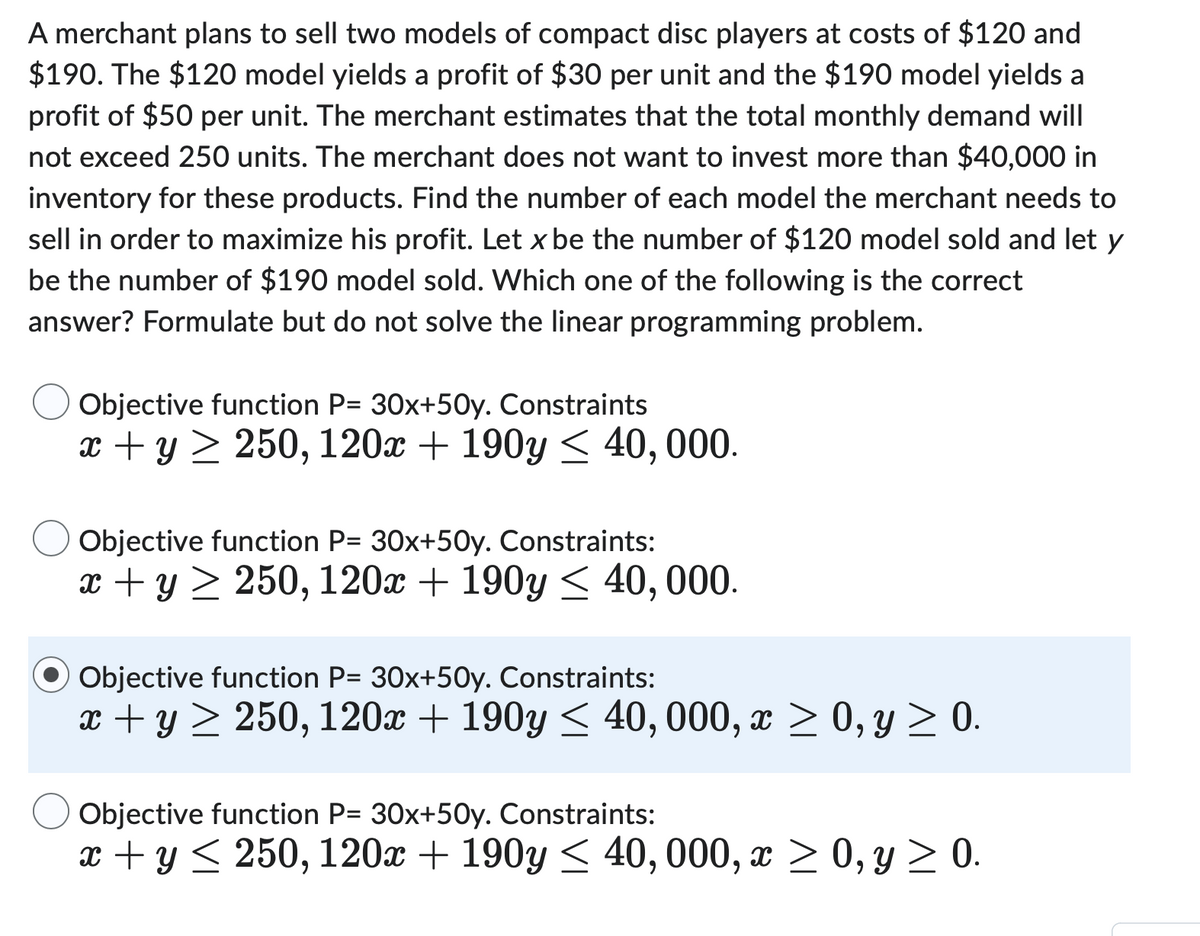 A merchant plans to sell two models of compact disc players at costs of $120 and
$190. The $120 model yields a profit of $30 per unit and the $190 model yields a
profit of $50 per unit. The merchant estimates that the total monthly demand will
not exceed 250 units. The merchant does not want to invest more than $40,000 in
inventory for these products. Find the number of each model the merchant needs to
sell in order to maximize his profit. Let x be the number of $120 model sold and let y
be the number of $190 model sold. Which one of the following is the correct
answer? Formulate but do not solve the linear programming problem.
Objective function P= 30x+50y. Constraints
x + y ≥ 250, 120x + 190y≤ 40,000.
Objective function P= 30x+50y. Constraints:
x + y ≥ 250, 120x + 190y≤ 40,000.
Objective function P= 30x+50y. Constraints:
x + y ≥ 250, 120x + 190y≤ 40, 000, x ≥ 0, y ≥ 0.
Objective function P= 30x+50y. Constraints:
x + y ≤ 250, 120x + 190y≤ 40, 000, x ≥ 0, y ≥ 0.