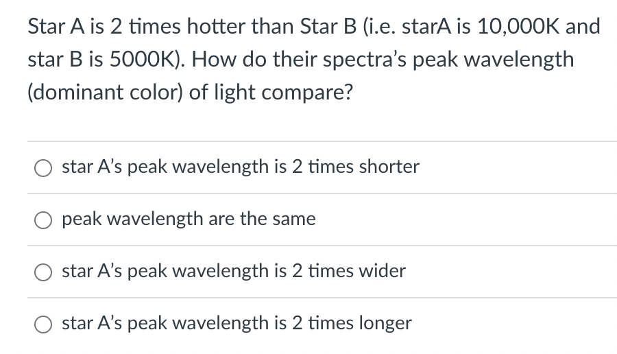 Star A is 2 times hotter than Star B (i.e. starA is 10,000K and
star B is 5000K). How do their spectra's peak wavelength
(dominant color) of light compare?
star A's peak wavelength is 2 times shorter
peak wavelength are the same
star A's peak wavelength is 2 times wider
star A's peak wavelength is 2 times longer