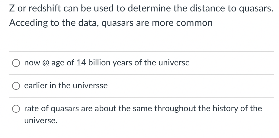 Z or redshift can be used to determine the distance to quasars.
Acceding to the data, quasars are more common
now @ age of 14 billion years of the universe
earlier in the universse
rate of quasars are about the same throughout the history of the
universe.