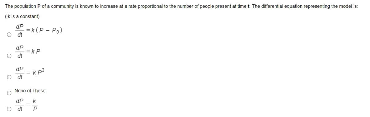 The population P of a community is known to increase at a rate proportional to the number of people present at time t. The differential equation representing the model is:
(k is a constant)
dP
= k (P – Po)
O dt
dP
= k P
dt
dP
= kp2
dt
None of These
dP
k
dt
